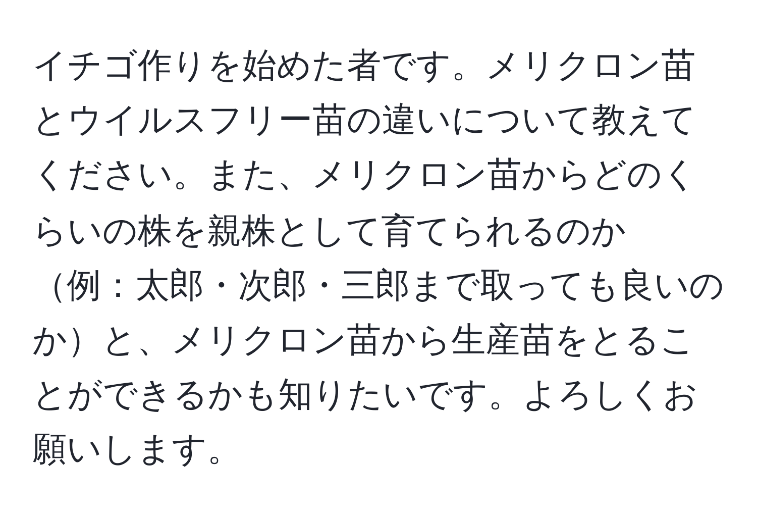 イチゴ作りを始めた者です。メリクロン苗とウイルスフリー苗の違いについて教えてください。また、メリクロン苗からどのくらいの株を親株として育てられるのか例：太郎・次郎・三郎まで取っても良いのかと、メリクロン苗から生産苗をとることができるかも知りたいです。よろしくお願いします。