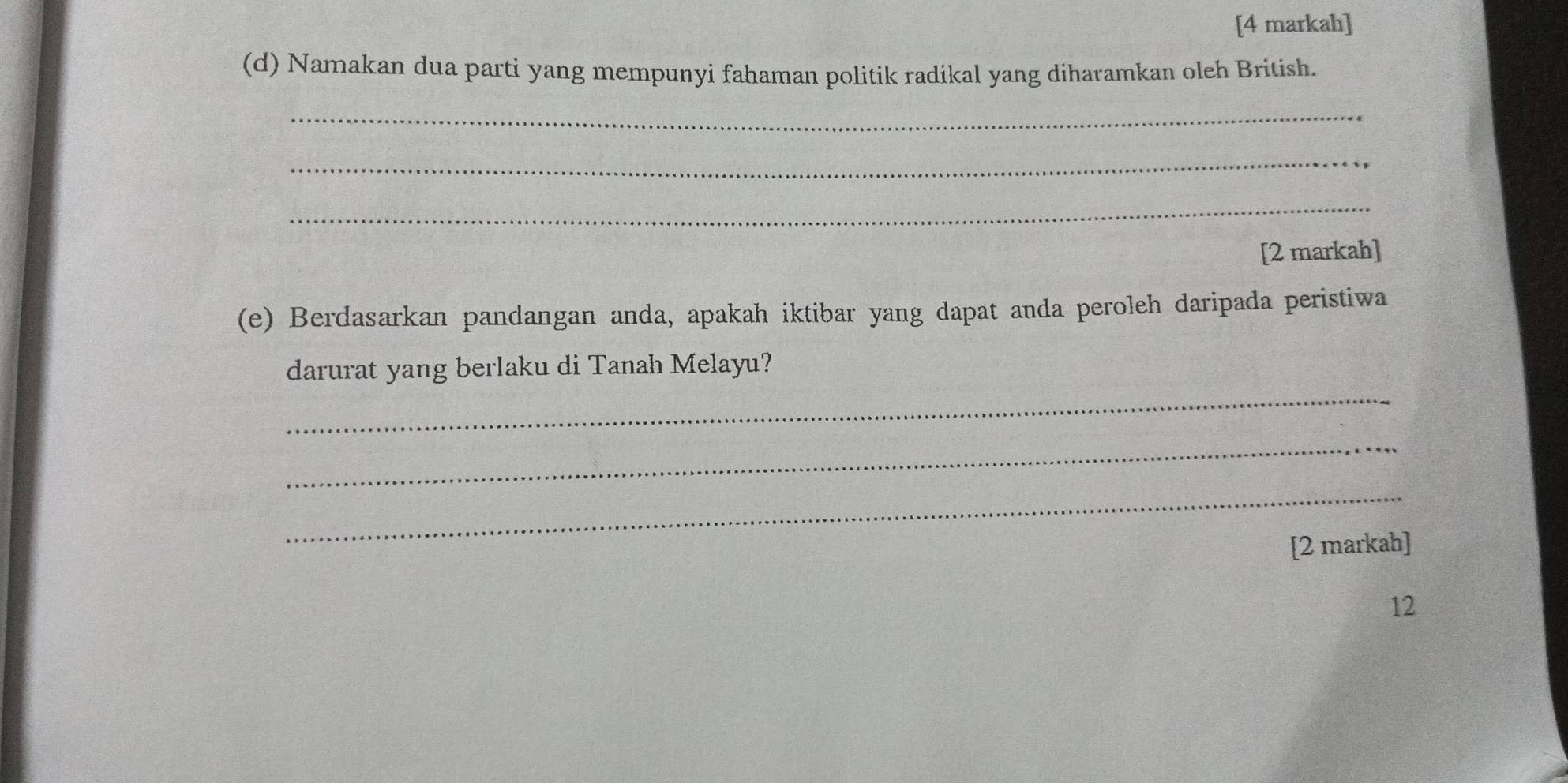 [4 markah] 
(d) Namakan dua parti yang mempunyi fahaman politik radikal yang diharamkan oleh British. 
_ 
_ 
_ 
[2 markah] 
(e) Berdasarkan pandangan anda, apakah iktibar yang dapat anda peroleh daripada peristiwa 
_ 
darurat yang berlaku di Tanah Melayu? 
_ 
_ 
[2 markah] 
12