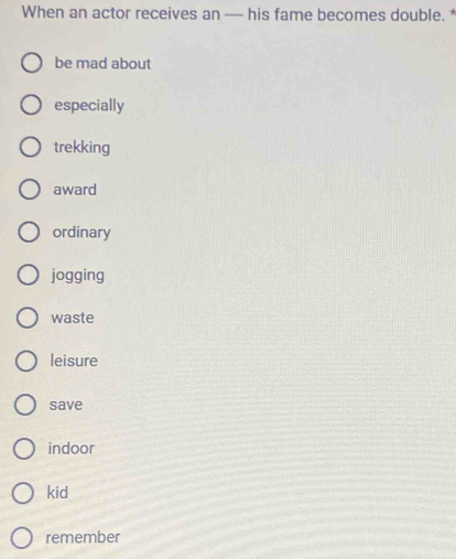 When an actor receives an — his fame becomes double. *
be mad about
especially
trekking
award
ordinary
jogging
waste
leisure
save
indoor
kid
remember