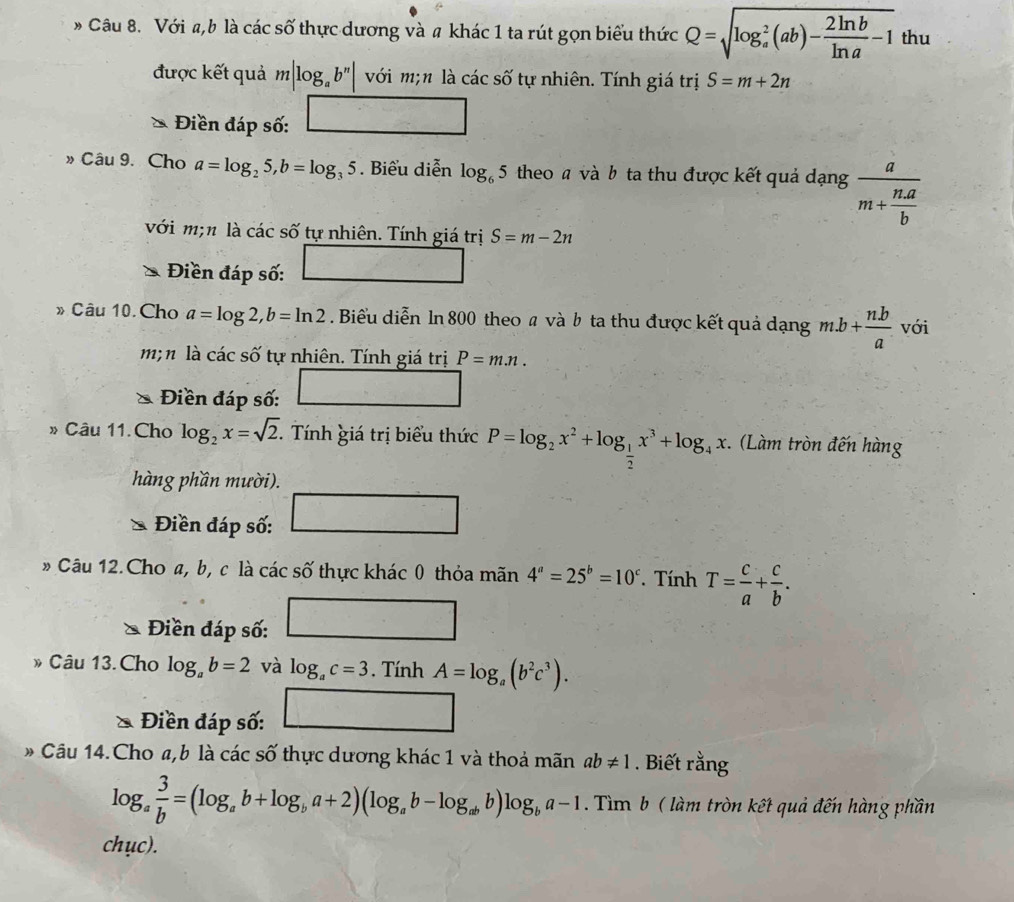 # Câu 8. Với a,b là các số thực dương và # khác 1 ta rút gọn biểu thức Q=sqrt (log _a)^2(ab)- 2ln b/ln a -1 thu
được kết quả m|log _ab^n| với m;n là các số tự nhiên. Tính giá trị S=m+2n
Điền đáp số: □
» Câu 9. Cho a=log _25,b=log _35. Biểu diễn log _65 theo a và b ta thu được kết quả dạng frac am+ na/b 
với m;n là các số tự nhiên. Tính giá trị S=m-2n
Điền đáp số: □
» Câu 10. Cho a=log 2,b=ln 2. Biểu diễn ln 800 theo a và b ta thu được kết quả dạng m.b+ (n.b)/a  với
m; n là các số tự nhiên. Tính giá trị P=m.n.
Điền đáp số: □ 2=
» Câu 11.Cho log _2x=sqrt(2).  Tính giá trị biểu thức P=log _2x^2+log _ 1/2 x^3+log _4x.. (Làm tròn đến hàng
hàng phần mười).
Điền đáp số: □
» Câu 12.Cho a, b, c là các số thực khác 0 thỏa mãn 4^a=25^b=10^c. Tính T= c/a + c/b .
Điền đáp số: _  □ 
D Câu 13.Cho log _ab=2 và log _ac=3. Tính A=log _a(b^2c^3).
Điền đáp số: □
Câu 14.Cho a,b là các số thực dương khác 1 và thoả mãn ab!= 1. Biết rằng
log _a 3/b =(log _ab+log _ba+2)(log _ab-log _abb)log _ba-1.. Tìm b ( làm tròn kết quả đến hàng phần
chục).