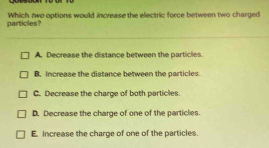 Which two options would increase the electric force between two charged
particles?
A. Decrease the distance between the particles.
B. Increase the distance between the particles.
C. Decrease the charge of both particles.
D. Decrease the charge of one of the particles.
E. Increase the charge of one of the particles.