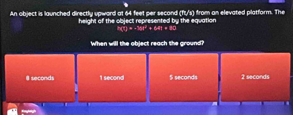 An object is launched directly upward at 64 feet per second (ft/s) from an elevated platform. The
height of the object represented by the equation
h(t)=-16t^2+64t+80
When will the object reach the ground?
8 seconds 1 second 5 seconds 2 seconds
Kayleigh