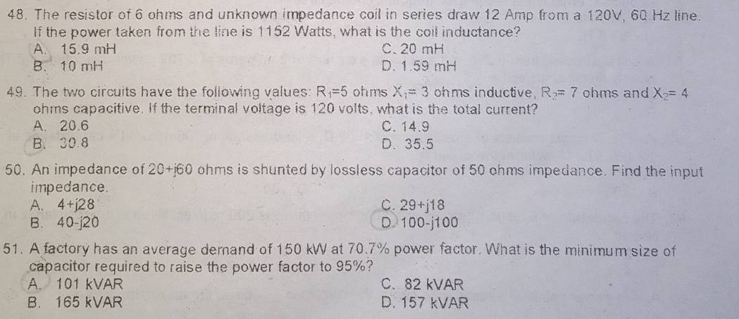 The resistor of 6 ohms and unknown impedance coil in series draw 12 Amp from a 120V, 60 Hz line.
If the power taken from the line is 1152 Watts, what is the coil inductance?
A. 15.9 mH C. 20 mH
B. 10 mH D. 1.59 mH
49. The two circuits have the following values: R_1=5 ohms X_1=3 ohms inductive R_2=7 ohms and X_2=4
ohms capacitive. If the terminal voltage is 120 volts, what is the total current?
A. 20.6 C. 14.9
B. 30.8 D. 35.5
50. An impedance of 20+j60 ohms is shunted by lossless capacitor of 50 ohms impedance. Find the input
impedance.
A. 4+j28 C. 29+j18
B. 40-j20 D. 100-j100
51. A factory has an average demand of 150 kW at 70.7% power factor. What is the minimum size of
capacitor required to raise the power factor to 95%?
A. 101 kVAR C. 82 kVAR
B. 165 kVAR D. 157 kVAR