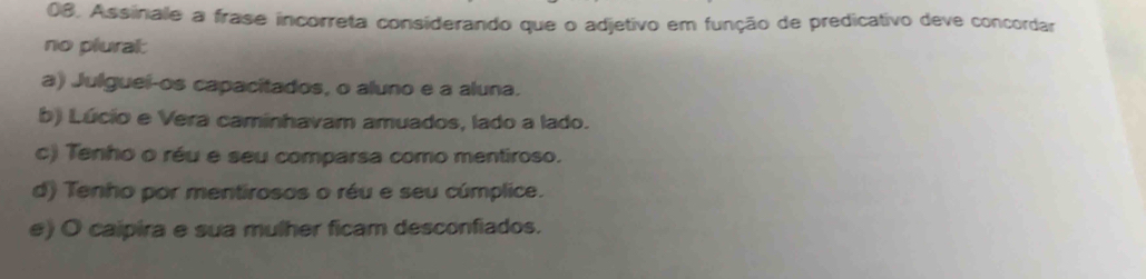 Assinale a frase incorreta considerando que o adjetivo em função de predicativo deve concordar
no plural:
a) Julguei-os capacitados, o aluno e a aluna.
b) Lúcio e Vera caminhavam amuados, lado a lado.
c) Tenho o réu e seu comparsa como mentiroso.
d) Tenho por mentirosos o réu e seu cúmplice.
e) O caipira e sua mulher ficam desconfiados.