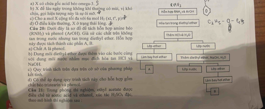 X có chứa gốc acid béo omega -3.
RNH_2 
b) X để lâu ngày trong không khí thường có mùi, vị khó
chịu, gọi hiện tượng này là sự ôi mỡ. Hỗn hợp RNH₂ và ArOH
c) Cho a mol X cộng tối đa với 6a mol H_2(xt,t°,p)
d) Ở điều kiện thường, X ở trạng thái lỏng. & Hòa tan trong diethyl ether C2H5-9-CH
Câu 20: Dưới đây là sơ đồ để tách hỗn hợp amine béo
(RNH₂) và phenol (ArOH). Giả sử các chất trên không Thêm HCl và H_2O
tan trong nước nhưng tan trong diethyl ether. Hỗn hợp
này được tách thành các phần A, B.
a) Chất A là phenol. Lớp ether Lớp nước
b) Dung môi diethyl ether được thêm vào các bước cùng
với dung môi nước nhằm mục đích hòa tan HCl và Làm bay hơi ether Thêm diethyl ether, NaOH, H_2O
NaOH.
c) Quy trình tách trên dựa trên cở sở của phương pháp A
kết tinh. Lớp nước Lớp ether
d) Có thể áp dụng quy trình tách này cho hỗn hợp gồm
Làm bay hơi ether
chất béo tristearin và phenol.
Câu 21: Trong phòng thí nghiệm, ethyl acetate được
B
điều chế từ acetic acid và ethanol, xúc tác H_2SO_4 đặc,
theo mô hình thí nghiệm sau :