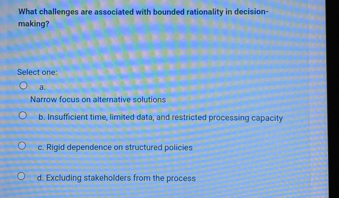 What challenges are associated with bounded rationality in decision-
making?
Select one:
a.
Narrow focus on alternative solutions
b. Insufficient time, limited data, and restricted processing capacity
c. Rigid dependence on structured policies
d. Excluding stakeholders from the process