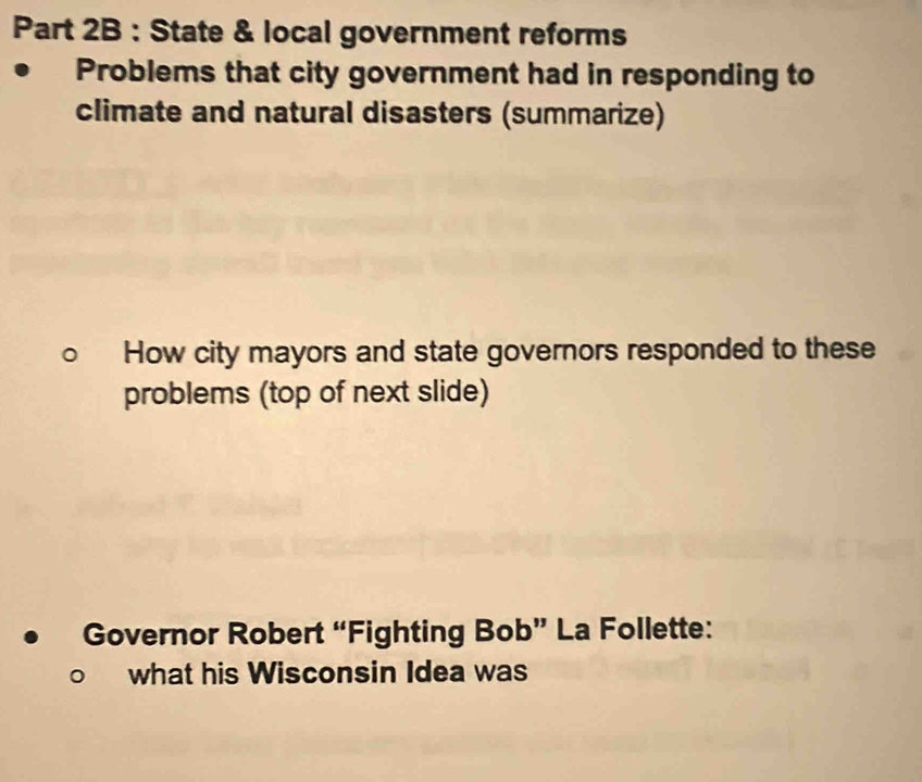 State & local government reforms 
Problems that city government had in responding to 
climate and natural disasters (summarize) 
How city mayors and state governors responded to these 
problems (top of next slide) 
Governor Robert “Fighting Bob” La Follette: 
what his Wisconsin Idea was