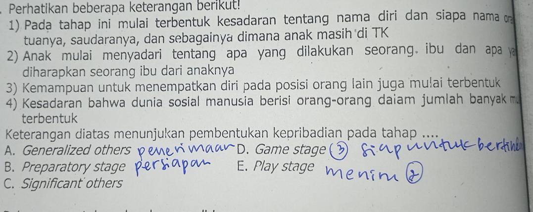 Perhatikan beberapa keterangan berikut!
1) Pada tahap ini mulai terbentuk kesadaran tentang nama diri dan siapa nama 
tuanya, saudaranya, dan sebagainya dimana anak masih di TK
2) Anak mulai menyadari tentang apa yang dilakukan seorang ibu dan apa y
diharapkan seorang ibu dari anaknya
3) Kemampuan untuk menempatkan diri pada posisi orang lain juga mulai terbentuk
4) Kesadaran bahwa dunia sosial manusia berisi orang-orang daiam jumlah banyak 
terbentuk
Keterangan diatas menunjukan pembentukan kepribadian pada tahap ....
A. Generalized others D. Game stage(
B. Preparatory stage E. Play stage
C. Significant others