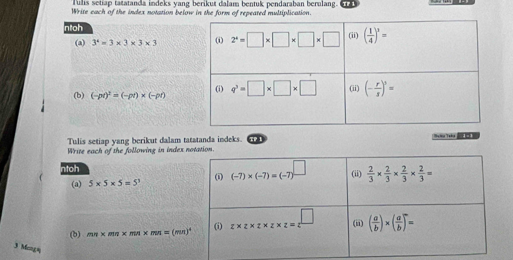 Tulis setiap tatatanda indeks yang berikut dalam bentuk pendaraban berulang.
Write each of the index notation below in the form of repeated multiplication.
ntoh
(a) 3^4=3* 3* 3* 3
(b) (-pt)^2=(-pt)* (-pt)
Tulis setiap yang berikut dalam tatatanda indeks. TP 1 Bukū Teks
Write each of the following in index notation.
ntoh
(i) (-7)* (-7)=(-7)^□ 
(a) 5* 5* 5=5^3 (ii)  2/3 *  2/3 *  2/3 *  2/3 =
(b) mn* mn* mn* mn=(mn)^4 (i) z* z* z* z* z= □ /□   (ii) ( a/b )* ( a/b )=
3 Mcng≡