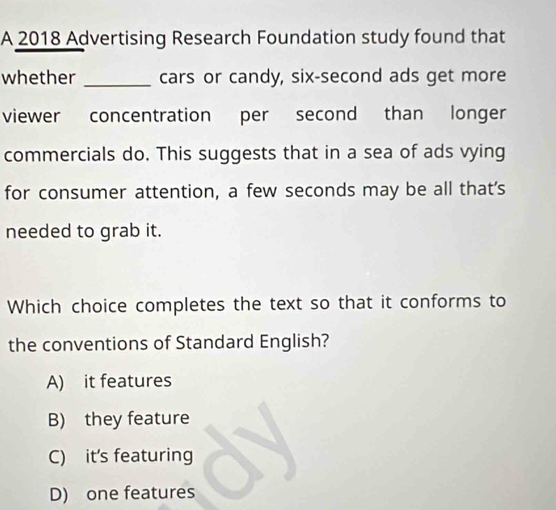 A 2018 Advertising Research Foundation study found that
whether _cars or candy, six-second ads get more
viewer concentration per second than longer
commercials do. This suggests that in a sea of ads vying
for consumer attention, a few seconds may be all that's
needed to grab it.
Which choice completes the text so that it conforms to
the conventions of Standard English?
A) it features
B) they feature
C) it's featuring 
D) one features