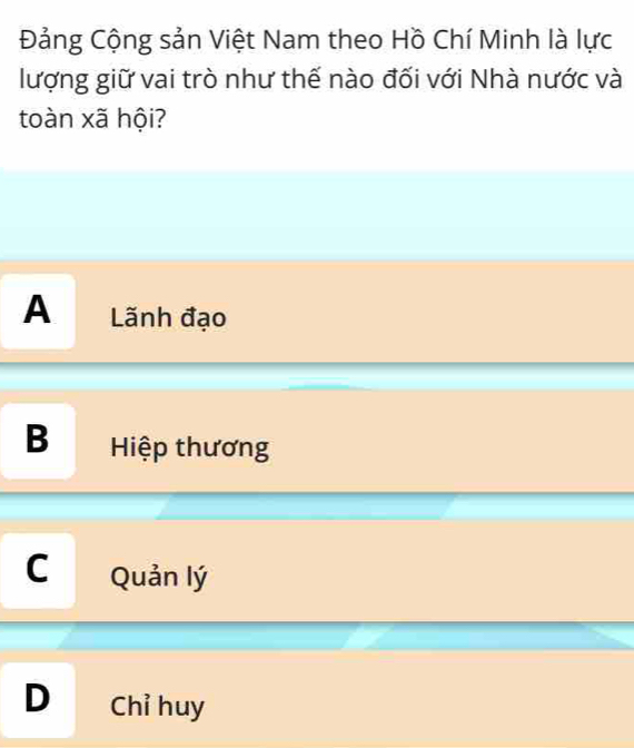 Đảng Cộng sản Việt Nam theo Hồ Chí Minh là lực
lượng giữ vai trò như thế nào đối với Nhà nước và
toàn xã hội?
A Lãnh đạo
B Hiệp thương
C Quản lý
D Chỉ huy