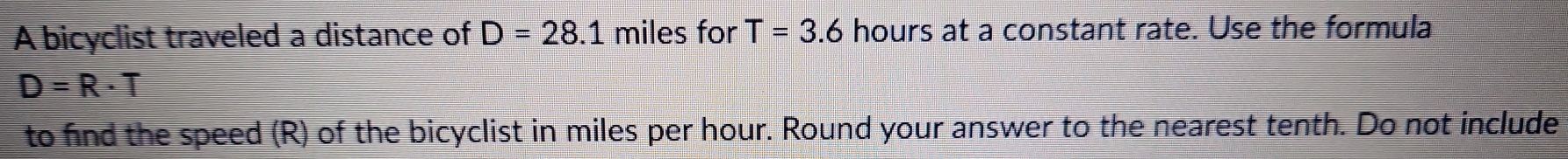 A bicyclist traveled a distance of D=28.1 miles for T=3.6 hours at a constant rate. Use the formula
D=R· T
to find the speed (R) of the bicyclist in miles per hour. Round your answer to the nearest tenth. Do not include