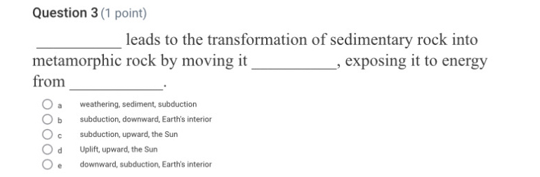 leads to the transformation of sedimentary rock into
metamorphic rock by moving it _, exposing it to energy
from
_.
a weathering, sediment, subduction
bì subduction, downward, Earth's interior
cí subduction, upward, the Sun
dà Uplift, upward, the Sun
e downward, subduction, Earth's interior