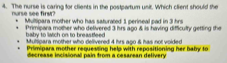 The nurse is caring for clients in the postpartum unit. Which client should the
nurse see first?
Multipara mother who has saturated 1 perineal pad in 3 hrs
Primipara mother who delivered 3 hrs ago & is having difficulty getting the
baby to latch on to breastfeed
Multipara mother who delivered 4 hrs ago & has not voided
Primipara mother requesting help with repositioning her baby to
decrease incisional pain from a cesarean delivery