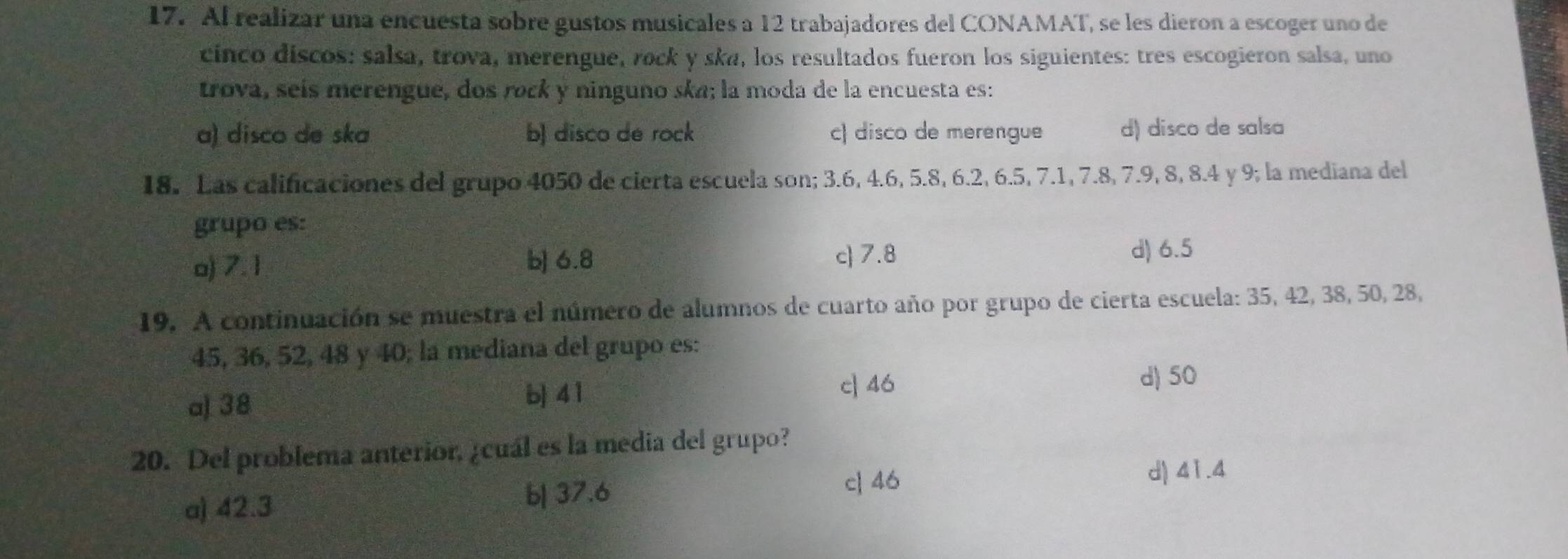 Al realizar una encuesta sobre gustos musicales a 12 trabajadores del CONAMAT, se les dieron a escoger uno de
cinco discos: salsa, trova, merengue, rock y ska, los resultados fueron los siguientes: tres escogieron salsa, uno
trova, seís merengue, dos rock y ninguno ska; la moda de la encuesta es:
a) disco de ska b) disco de rock c) disco de merengue d) disco de salsa
18. Las calificaciones del grupo 4050 de cierta escuela son; 3.6, 4.6, 5.8, 6.2, 6.5, 7.1, 7.8, 7.9, 8, 8.4 y 9; la mediana del
grupo es:
o) 7. 1 b) 6.8 c 7.8
d) 6.5
19. A continuación se muestra el número de alumnos de cuarto año por grupo de cierta escuela: 35, 42, 38, 50, 28,
45, 36, 52, 48 y 40; la mediana del grupo es:
a) 38 b| 4 1 c] 46 d) 50
20. Del problema anterior, ¿cuál es la media del grupo?
b| 37.6
a) 42.3 c| 46
d) 41.4