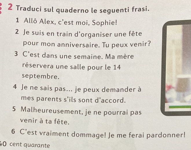 Traduci sul quaderno le seguenti frasi. 
1 Allô Alex, c’est moi, Sophie! 
2 Je suis en train d'organiser une fête 
pour mon anniversaire. Tu peux venir? 
3 C’est dans une semaine. Ma mère 
réservera une salle pour le 14 
septembre. 
4 Je ne sais pas... je peux demander à 
mes parents s’ils sont d’accord. 
5 Malheureusement, je ne pourrai pas 
venir à ta fête. 
6 C’est vraiment dommage! Je me ferai pardonner!
40 cent quarante