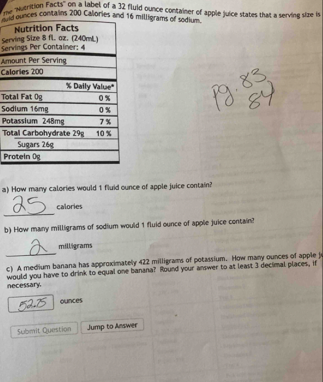 The ''Nutrition Facts'' on a label of a 32 fluid ounce container of apple juice states that a serving size is
fu milligrams of sodium. 
Se 
Se 
A 
Ca 
To 
S 
P 
T 
P 
a) How many calories would 1 fluid ounce of apple juice contain? 
_ 
calories 
b) How many milligrams of sodium would 1 fluid ounce of apple juice contain? 
_
milligrams
c) A medium banana has approximately 422 milligrams of potassium. How many ounces of apple ju 
would you have to drink to equal one banana? Round your answer to at least 3 decimal places, if 
necessary. 
ounces 
Submit Question Jump to Answer