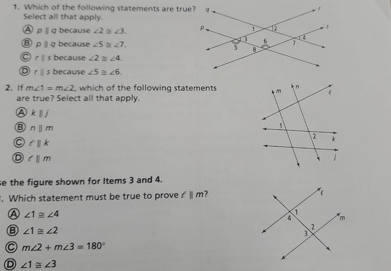 Which of the following statements are true?
Select all that apply.
A pparallel q because ∠ 2≌ ∠ 3.
B pparallel q because ∠ 5≌ ∠ 7.
rparallel s because ∠ 2≌ ∠ 4.
D rparallel s because ∠ 5≌ ∠ 6. 
2. If m∠ 1=m∠ 2 , which of the following statements
are true? Select all that apply.
A kparallel j
B nparallel m
a ell ||k
D ell ||m
se the figure shown for Items 3 and 4.
. Which statement must be true to prove ell ||m 7
Ⓐ ∠ 1≌ ∠ 4
B ∠ 1≌ ∠ 2
C m∠ 2+m∠ 3=180°
D ∠ 1≌ ∠ 3