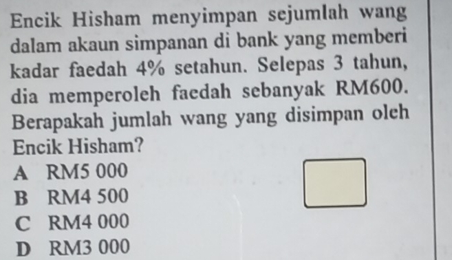 Encik Hisham menyimpan sejumlah wang
dalam akaun simpanan di bank yang memberi
kadar faedah 4% setahun. Selepas 3 tahun,
dia memperoleh faedah sebanyak RM600.
Berapakah jumlah wang yang disimpan olch
Encik Hisham?
A RM5 000
B RM4 500
C RM4 000
D RM3 000