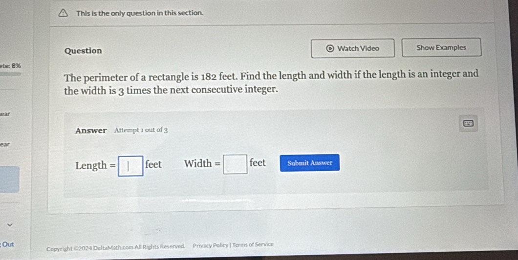 This is the only question in this section. 
Question Watch Video Show Examples 
ete: 8% 
The perimeter of a rectangle is 182 feet. Find the length and width if the length is an integer and 
the width is 3 times the next consecutive integer. 
ear 
Answer Attempt 1 out of 3 
ear
Length = feet Width □ feet Submit Answer 
Out Copyright @2024 DeltaMath.com All Rights Reserved. Privacy Policy | Terms of Service