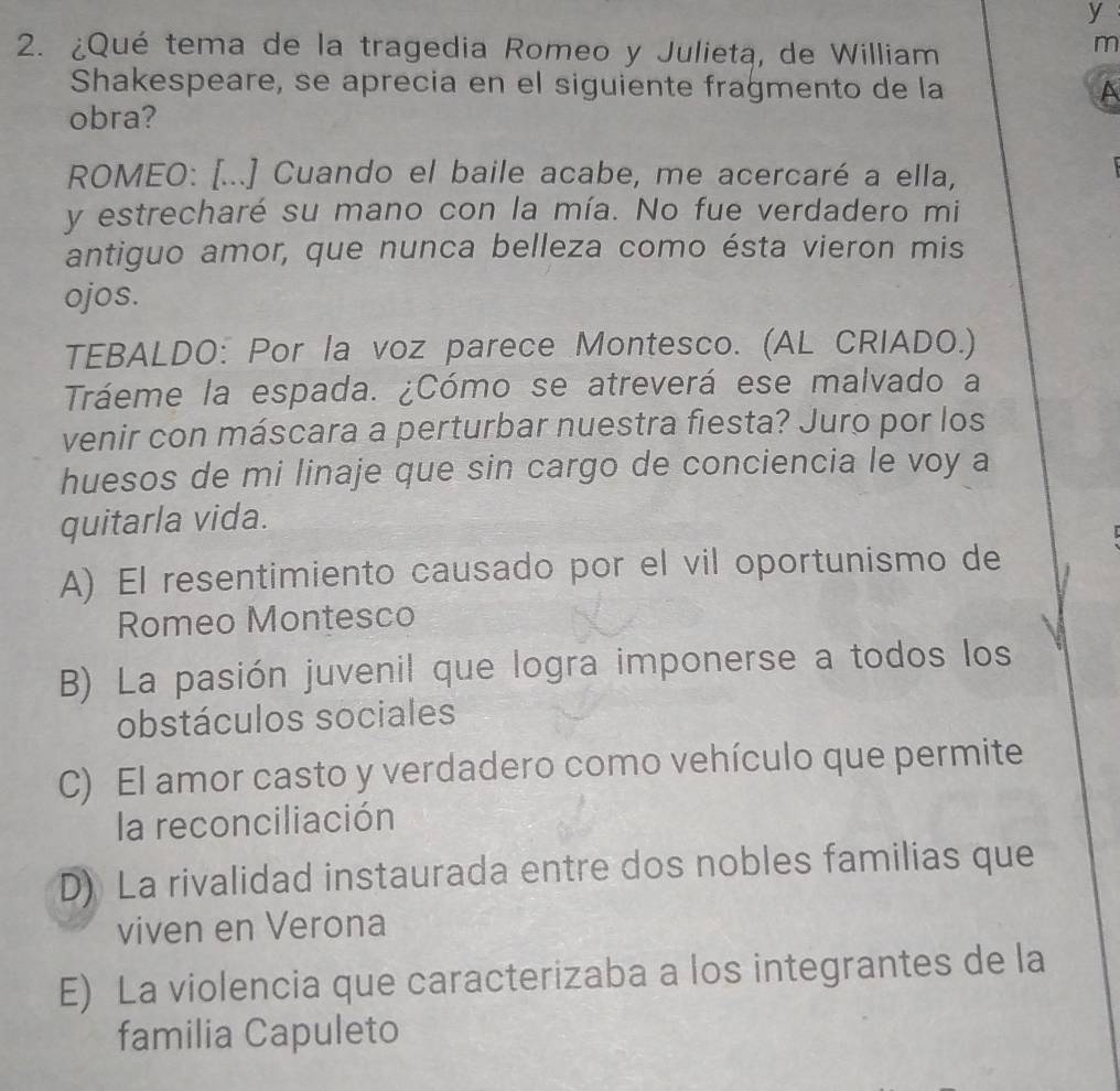 ¿Qué tema de la tragedia Romeo y Julieta, de William
m
Shakespeare, se aprecia en el siguiente fragmento de la A
obra?
ROMEO: [...] Cuando el baile acabe, me acercaré a ella,
y estrecharé su mano con la mía. No fue verdadero mi
antiguo amor, que nunca belleza como ésta vieron mis
ojos.
TEBALDO: Por la voz parece Montesco. (AL CRIADO.)
Tráeme la espada. ¿Cómo se atreverá ese malvado a
venir con máscara a perturbar nuestra fiesta? Juro por los
huesos de mi linaje que sin cargo de conciencia le voy a
quitarla vida.
A) El resentimiento causado por el vil oportunismo de
Romeo Montesco
B) La pasión juvenil que logra imponerse a todos los
obstáculos sociales
C) El amor casto y verdadero como vehículo que permite
la reconciliación
D) La rivalidad instaurada entre dos nobles familias que
viven en Verona
E) La violencia que caracterizaba a los integrantes de la
familia Capuleto