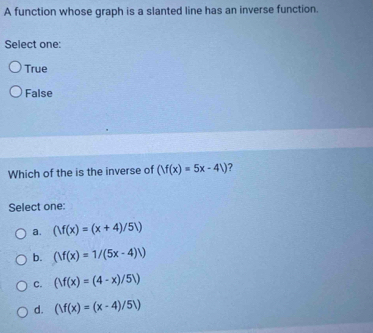 A function whose graph is a slanted line has an inverse function.
Select one:
True
False
Which of the is the inverse of (|f(x)=5x-4|) ?
Select one:
a. (|f(x)=(x+4)/5|)
b. (|f(x)=1/(5x-4)|)
C. (|f(x)=(4-x)/5|)
d. (|f(x)=(x-4)/5|)