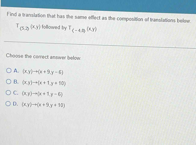 Find a translation that has the same effect as the composition of translations below.
T_(5,2)(x,y) followed by T_(-4,8)(x,y)
Choose the correct answer below.
A. (x,y)to (x+9,y-6)
B. (x,y)to (x+1,y+10)
C. (x,y)to (x+1,y-6)
D. (x,y)to (x+9,y+10)