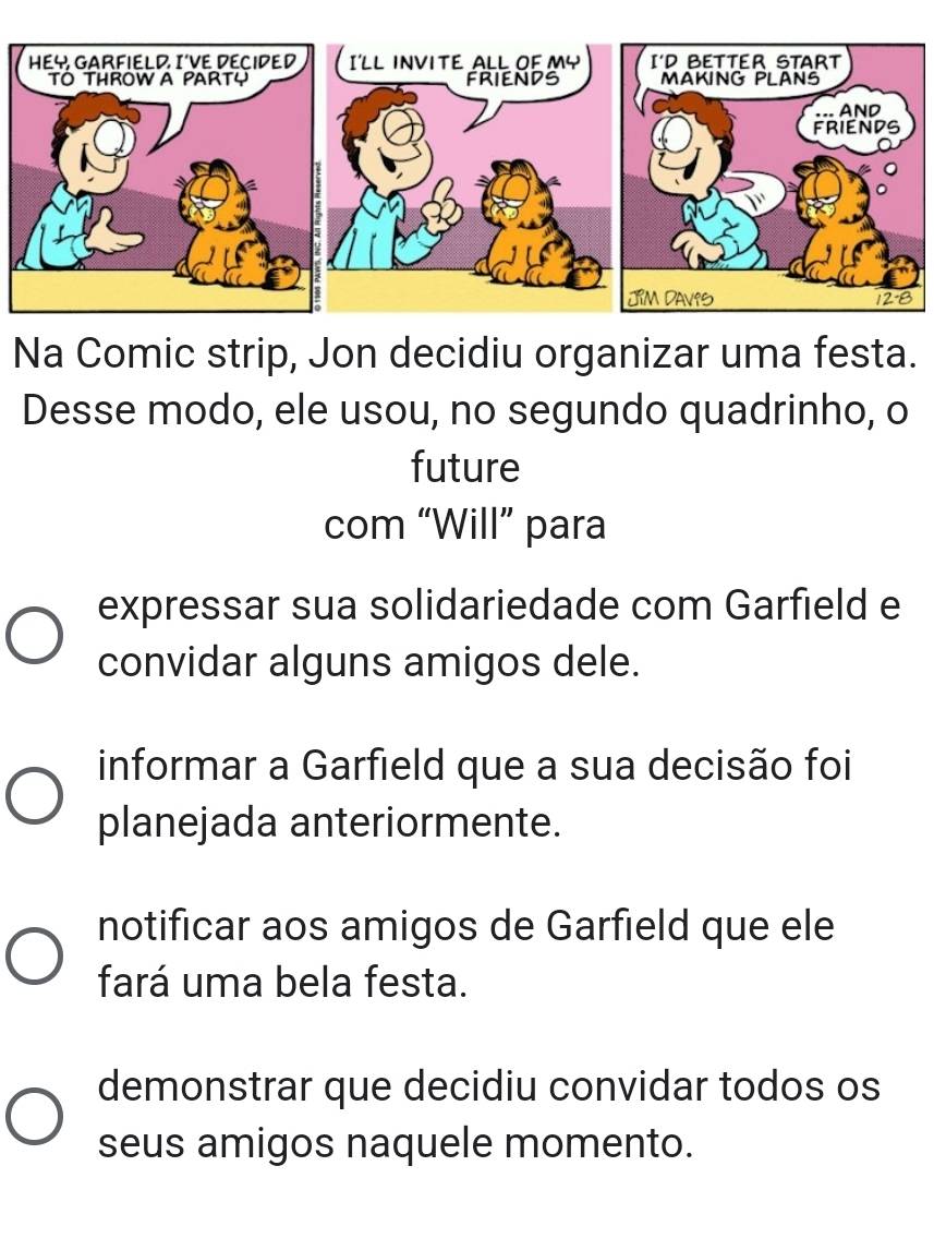 Na Comic strip, Jon decidiu organizar uma festa.
Desse modo, ele usou, no segundo quadrinho, o
future
com “Will” para
expressar sua solidariedade com Garfield e
convidar alguns amigos dele.
informar a Garfield que a sua decisão foi
planejada anteriormente.
notificar aos amigos de Garfield que ele
fará uma bela festa.
demonstrar que decidiu convidar todos os
seus amigos naquele momento.