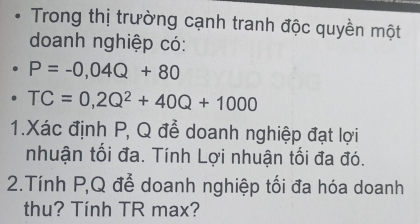 Trong thị trường cạnh tranh độc quyền một 
doanh nghiệp có:
P=-0,04Q+80
TC=0,2Q^2+40Q+1000
1.Xác định P, Q đễ doanh nghiệp đạt lợi 
nhuận tối đa. Tính Lợi nhuận tối đa đó. 
2.Tính P, Q để doanh nghiệp tối đa hóa doanh 
thu? Tính TR max?