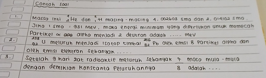 contoh soal 
1. Masso Inti beginarrayr 4 2endarray He dan iH mosing-mosing 4, 002603 sma dan 2, 014102 sm0. 
JiKa 1 sma : 931 mev, mako energi minimum yong diperlukon untuk momecah 
Partikel a alpha menJadi 2 deutron adolah. . . . . Mev
2. 23
92 u meluruh menJadi (sotop timbal^(206)_82endarray  Pb olen emisi 8 partikel alpho don 
olen emis) elextron sebanyak. . . . . 
3. Seteloh 9 hari zat radiaktif meluruh sebanyak r moso mula-mula 
dengan demikion Konstanta peluruhannya 8 adalah. . . .