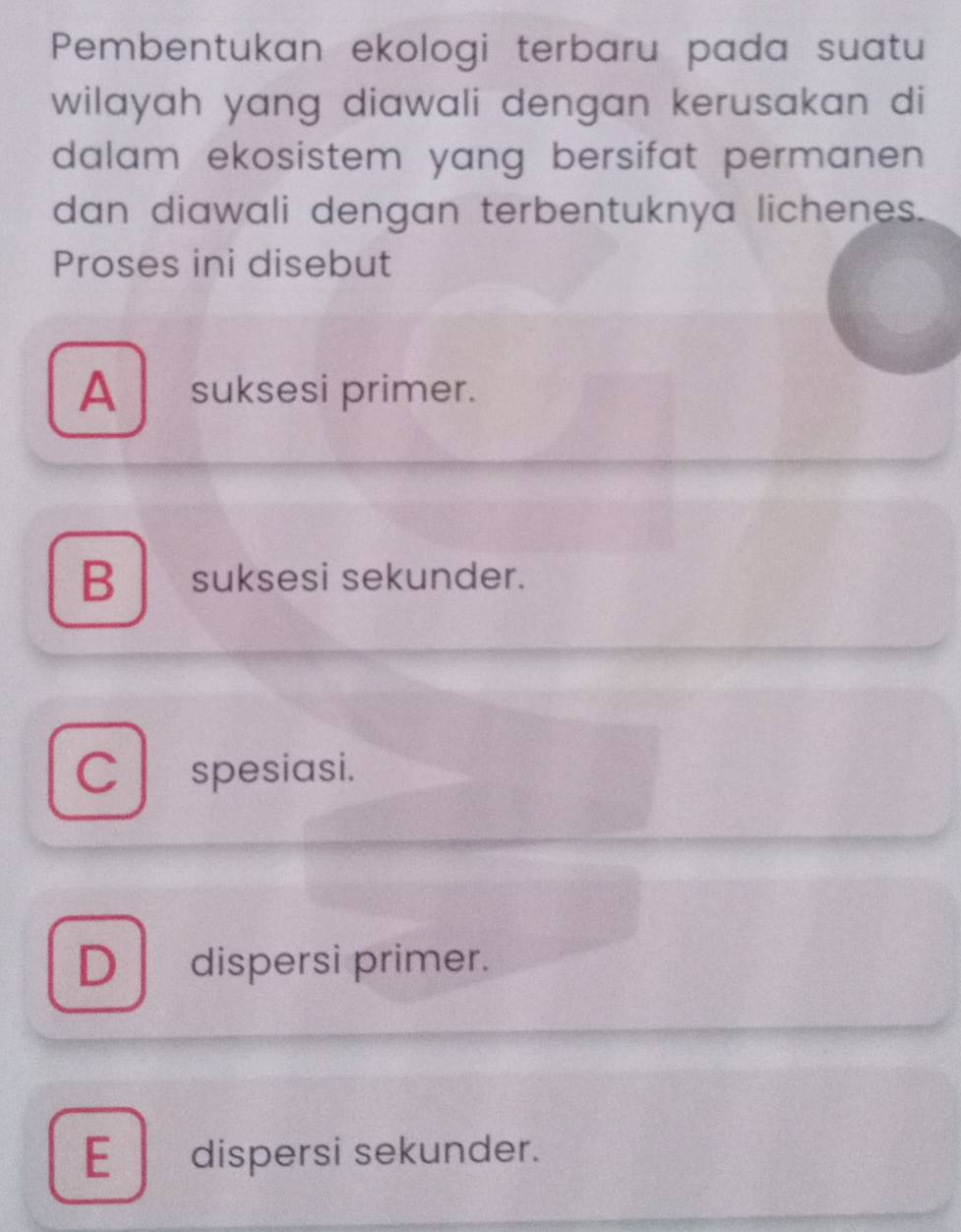 Pembentukan ekologi terbaru pada suatu
wilayah yang diawali dengan kerusakan di
dalam ekosistem yang bersifat permanen 
dan diawali dengan terbentuknya lichenes.
Proses ini disebut
A suksesi primer.
B suksesi sekunder.
C spesiasi.
D dispersi primer.
E dispersi sekunder.