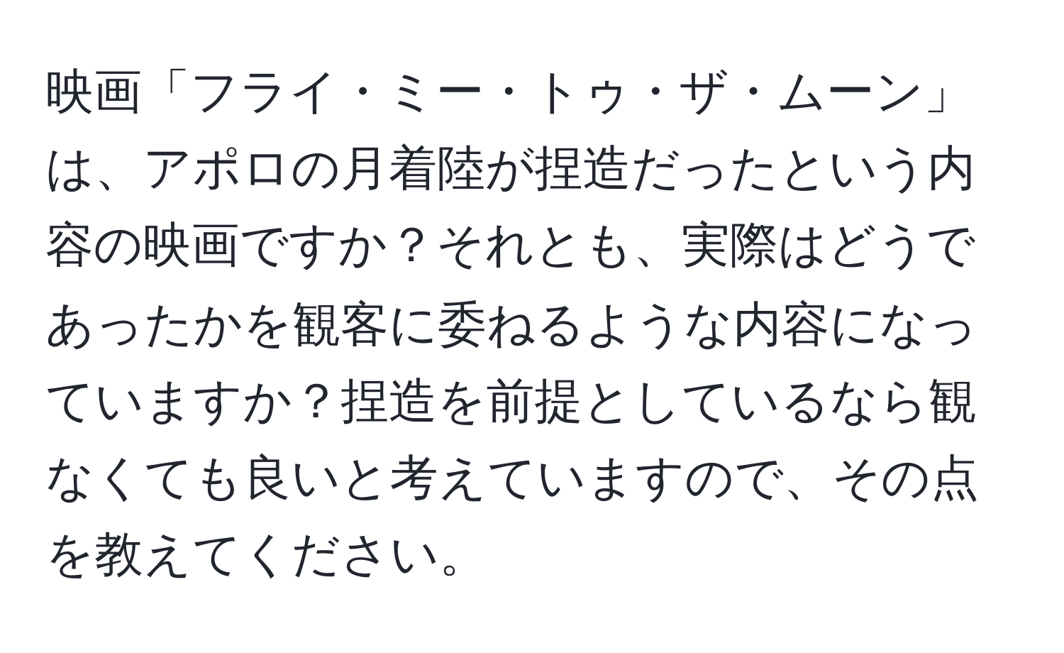 映画「フライ・ミー・トゥ・ザ・ムーン」は、アポロの月着陸が捏造だったという内容の映画ですか？それとも、実際はどうであったかを観客に委ねるような内容になっていますか？捏造を前提としているなら観なくても良いと考えていますので、その点を教えてください。