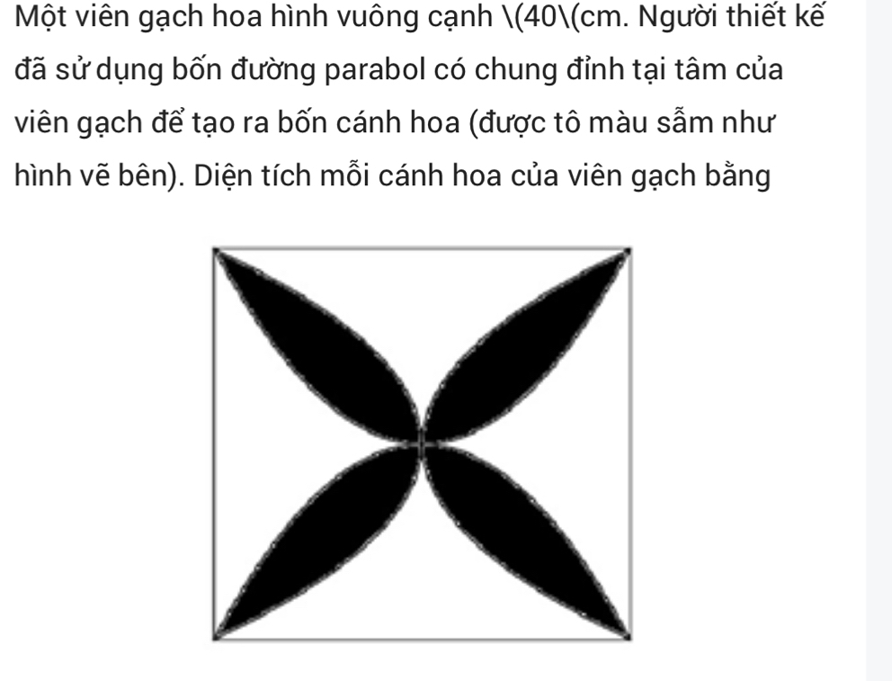 Một viên gạch hoa hình vuông cạnh (40(cm. Người thiết kế 
đã sử dụng bốn đường parabol có chung đỉnh tại tâm của 
viên gạch để tạo ra bốn cánh hoa (được tô màu sẫm như 
hình vẽ bên). Diện tích mỗi cánh hoa của viên gạch bằng