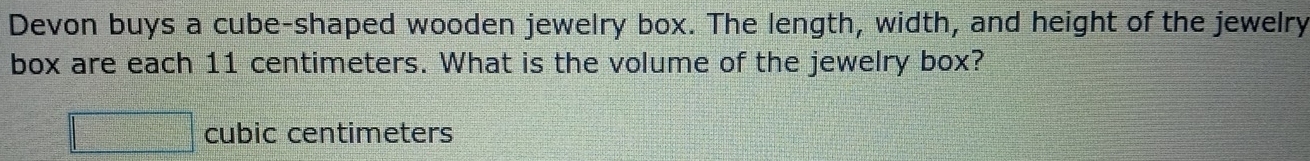 Devon buys a cube-shaped wooden jewelry box. The length, width, and height of the jewelry 
box are each 11 centimeters. What is the volume of the jewelry box?
C_n+2= 1/3 C_n^(2frac 1)3C_n^(2frac 1)3 cubic centimeters