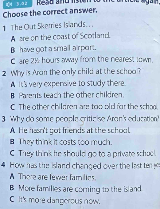 3.02 Read and ls ten cie agai.
Choose the correct answer.
1 The Out Skerries Islands. . .
A are on the coast of Scotland.
B have got a small airport.
C are 2½ hours away from the nearest town.
2 Why is Aron the only child at the school?
A It’s very expensive to study there.
B Parents teach the other children.
C The other children are too old for the school,
3 Why do some people criticise Aron's education?
A He hasn’t got friends at the school.
B They think it costs too much.
C They think he should go to a private school.
4 How has the island changed over the last ten yea
A There are fewer families.
B More families are coming to the island.
C It's more dangerous now.