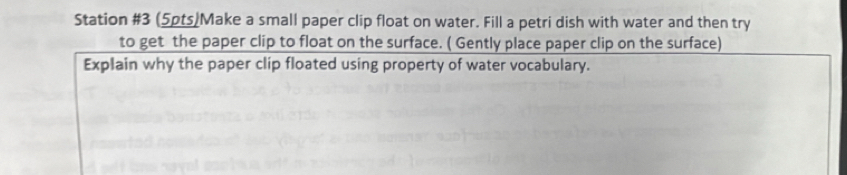 Station #3 (5pts)Make a small paper clip float on water. Fill a petri dish with water and then try 
to get the paper clip to float on the surface. ( Gently place paper clip on the surface) 
Explain why the paper clip floated using property of water vocabulary.