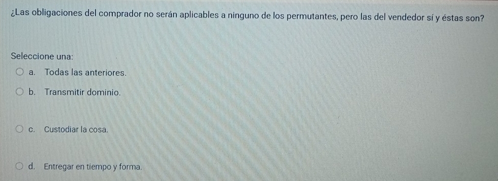 ¿Las obligaciones del comprador no serán aplicables a ninguno de los permutantes, pero las del vendedor sí y éstas son?
Seleccione una:
a. Todas las anteriores.
b. Transmitir dominio.
c. Custodiar la cosa.
d. Entregar en tiempo y forma.