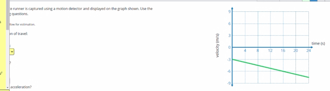 ce runner is captured using a motion detector and displayed on the graph shown. Use the 
 questions. 
llow for estimation. 
on of travel: 
?
5^2
acceleration?