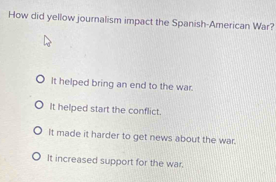 How did yellow journalism impact the Spanish-American War?
It helped bring an end to the war.
It helped start the conflict.
It made it harder to get news about the war.
It increased support for the war.