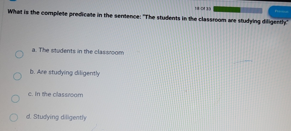 Of 33 Previous
What is the complete predicate in the sentence: "The students in the classroom are studying diligently."
a. The students in the classroom
b. Are studying diligently
c. In the classroom
d. Studying diligently