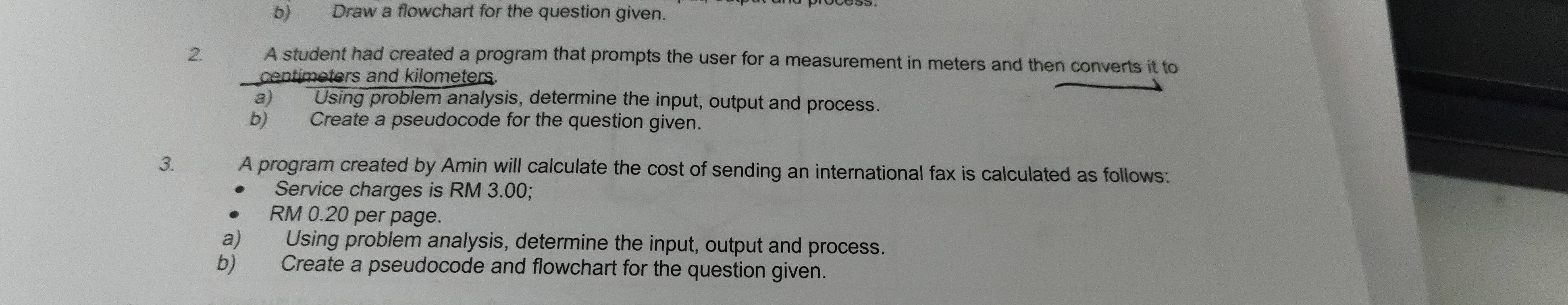 Draw a flowchart for the question given. 
2. A student had created a program that prompts the user for a measurement in meters and then converts it to
centimeters and kilometers. 
a) Using problem analysis, determine the input, output and process. 
b) Create a pseudocode for the question given. 
3. A program created by Amin will calculate the cost of sending an international fax is calculated as follows: 
Service charges is RM 3.00;
RM 0.20 per page. 
a) Using problem analysis, determine the input, output and process. 
b) Create a pseudocode and flowchart for the question given.