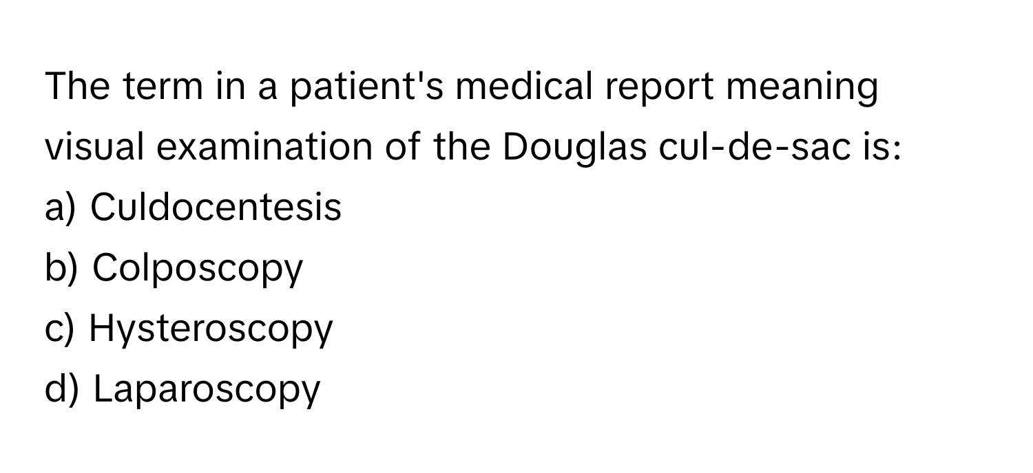 The term in a patient's medical report meaning visual examination of the Douglas cul-de-sac is:

a) Culdocentesis 
b) Colposcopy 
c) Hysteroscopy 
d) Laparoscopy