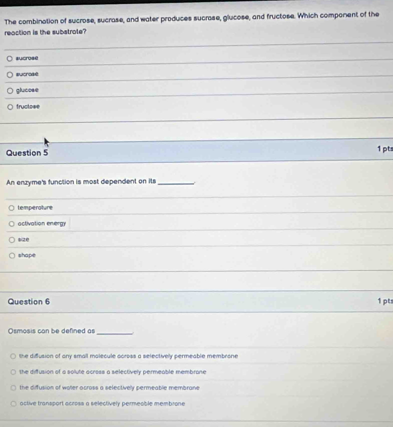 The combination of sucrose, sucrase, and water produces sucrase, glucose, and fructose. Which component of the
reaction is the substrate?
sucrose
sucrase
_
glucose
fructose
_
_
Question 5 1 pts
An enzyme's function is most dependent on its_
temperoture
activation energy
size
shape
Question 6 1 pts
Osmosis can be defined as_
the diffusion of any small molecule across a selectively permeable membrane
the diffusion of a solute across a selectively permeable membrane
the diffusion of water across a selectively permeable membrane
active transport across a selectively permeable membrane