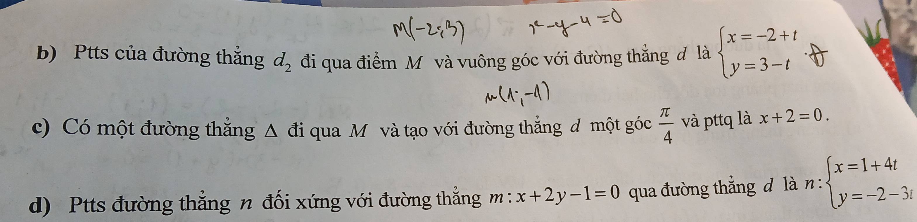 Ptts của đường thắng d_2 đi qua điểm Mô và vuông góc với đường thẳng đ là beginarrayl x=-2+t y=3-tendarray.. 
c) Có một đường thẳng Δ đi qua M và tạo với đường thẳng d 1 mhat Qtg goc π /4  và pttq là x+2=0. 
d) Ptts đường thẳng n đối xứng với đường thẳng m: x+2y-1=0 qua đường thắng đ là n:beginarrayl x=1+4t y=-2-3tendarray.