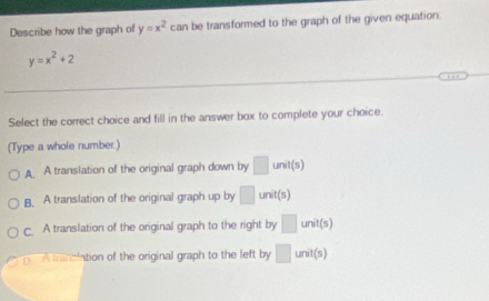 Describe how the graph of y=x^2 can be transformed to the graph of the given equation.
y=x^2+2
Select the correct choice and fill in the answer box to complete your choice.
(Type a whole number.)
A A translation of the original graph down by □ unit(s)
B. A translation of the original graph up by □ unit(s)
C. A translation of the original graph to the right by □ unit(s)
A tranciation of the original graph to the left by □ unit(s)