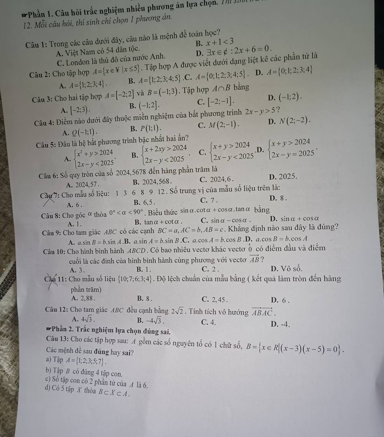 Phần 1. Câu hỏi trắc nghiệm nhiều phương án lựa chọn. Tm h
12. Mỗi câu hỏi, thí sinh chỉ chọn 1 phương án.
Câu 1: Trong các câu dưới đây, câu nào là mệnh đề toán học?
B. x+1<3</tex>
A. Việt Nam có 54 dân tộc.
C. London là thủ đô của nước Anh. D. exists x∈ phi :2x+6=0.
Câu 2: Cho tập hợp A= x∈ F|x≤ 5. Tập hợp A được viết dưới dạng liệt kê các phần tử là
A. A= 1;2;3;4 . B. A= 1;2;3;4;5 .C. A= 0;1;2;3;4;5 D. A= 0;1;2;3;4
Câu 3: Cho hai tập hợp A=[-2;2] và B=(-1;3). Tập hợp A∩ B bằng
C. [-2;-1]. D. (-1;2).
A. [-2;3).
B. (-1;2].
Câu 4: Điềm nào dưới đây thuộc miền nghiệm của bất phương trình 2x-y>5 ?
A. Q(-1;1). B. P(1;1).
C. M(2;-1). D. N(2;-2).
Câu 5: Đâu là hệ bất phương trình bậc nhất hai ần?
A. beginarrayl x^2+y>2024. 2x-y<2025endarray. B. beginarrayl x+2xy>2024 2x-y<2025endarray. . C. beginarrayl x+y>2024 2x-y<2025endarray. .D. beginarrayl x+y>2024 2x-y=2025endarray. .
Câu 6: Số quy tròn của số 2024,5678 đến hàng phần trăm là
A. 2024, 57 . B. 2024,568 . C. 2024,6 .
D. 2025.
Cầu 7: Cho mẫu số liệu: 1 3 6 8 9 12 . Số trung vị của mẫu số liệu trên là:
A. 6 . B. 6, 5 . C. 7 .
D. 8 .
Câu 8: Cho góc ∝ thỏa 0° <90°. Biểu thức sinα.cotα+ cosα.tanα bằng
A. 1. B. tanα+cotα . C. sinα-cosα . D. sin alpha +cos alpha
Câu 9: Cho tam giác ABC có các cạnh BC=a,AC=b,AB=c. Khẳng định nào sau đây là đúng?
A. a.sin B=b.sin A.B a.sin A=b.sin B.C.a.cos A=b.cos B .D. a.cos B=b.cos A
Câu 10: Cho hình bình hành ABCD. Có bao nhiêu vectơ khác vectơ 0 có điểm đầu và điểm
cuối là các đỉnh của hình bình hành cùng phương với vectơ vector AB ?
A. 3 . B. 1. C. 2 . D. Vô số.
Câu 11: Cho mẫu số liệu  10;7;6;3;4. Độ lệch chuẩn của mẫu bằng ( kết quả làm tròn đến hàng
phần trăm)
A. 2,88 . B. 8 . C. 2, 45 . D. 6 .
Câu 12: Cho tam giác ABC đều cạnh bằng 2sqrt(2). Tính tích vô hướng vector ABAC.
A. 4sqrt(3). B. -4sqrt(3). C. 4.
D. -4.
# Phần 2. Trắc nghiệm lựa chọn đúng sai.
Câu 13: Cho các tập hợp sau: A gồm các số nguyên tố có 1 chữ số, B= x∈ R|(x-3)(x-5)=0 .
Các mệnh đề sau đúng hay sai?
a) Tập A= 1;2;3;5;7 .
b) Tập B có đúng 4 tập con.
c) Số tập con có 2 phần tử của A là 6.
d) Có 5 tập X thỏa B⊂ X⊂ A.