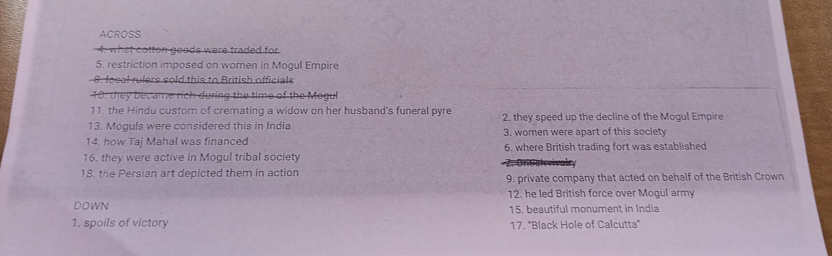 ACROSS 
4. what cotton goods were traded for 
5. restriction imposed on women in Mogul Empire 
8 local rulers sold this to British officials 
10: they became rich during the time of the Mogul 
11. the Hindu custom of cremating a widow on her husband's funeral pyre 
2. they speed up the decline of the Mogul Empire 
13. Moguls were considered this in India 
3. women were apart of this society 
14. how Taj Mahal was financed 
6. where British trading fort was established 
16. they were active in Mogul tribal society 
18. the Persian art depicted them in action 
9. private company that acted on behalf of the British Crown 
12. he led British force over Mogùl army 
DOWN 
15. beautiful monument in India 
1. spoils of victory 17. 'Black Hole of Calcutta'