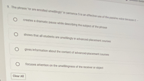 as
9. The phrase "or are enrolled unwillingly" in sentence 5 is an effective use of the passive voice because it -
creates a dramatic pause while describing the subject of the phrase
shows that all students are unwillingly in advanced-placement courses
gives information about the content of advanced-placement courses
focuses attention on the unwillingness of the receiver or object
Clear All