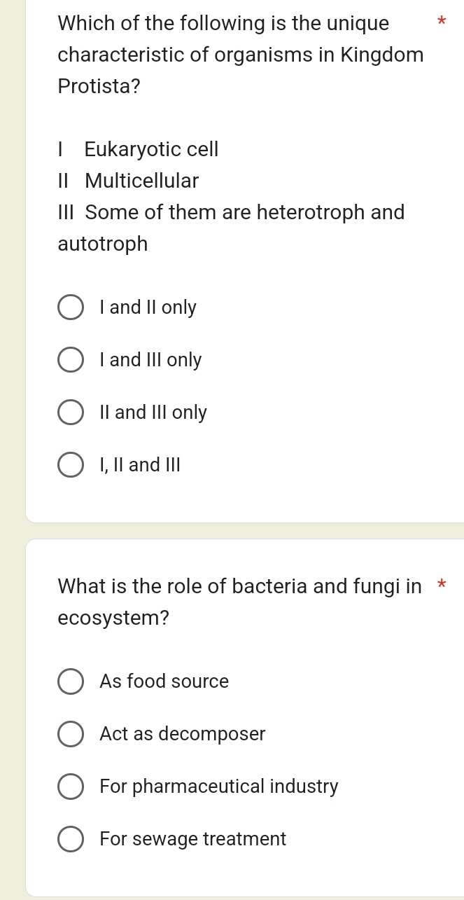 Which of the following is the unique *
characteristic of organisms in Kingdom
Protista?
Eukaryotic cell
II Multicellular
III Some of them are heterotroph and
autotroph
I and II only
I and III only
II and III only
I, II and III
What is the role of bacteria and fungi in *
ecosystem?
As food source
Act as decomposer
For pharmaceutical industry
For sewage treatment