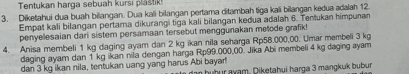 Tentukan harga sebuah kursı plastik! 
3. Diketahui dua buah bilangan. Dua kali bilangan pertama ditambah tiga kali bilangan kedua adalah 12. 
Empat kali bilangan pertama dikurangi tiga kali bilangan kedua adalah 6. Tentukan himpunan 
penyelesaian dari sistem persamaan tersebut menggunakan metode grafik! 
4. Anisa membeli 1 kg daging ayam dan 2 kg ikan nila seharga Rp58.000,00. Umar membeli 3 kg
daging ayam dan 1 kg ikan nila dengan harga Rp99.000,00. Jika Abi membeli 4 kg daging ayam 
dan 3 kg ikan nila, tentukan uang yang harus Abi bayar! 
n hubur ayam, Diketahui harga 3 mangkuk bubur